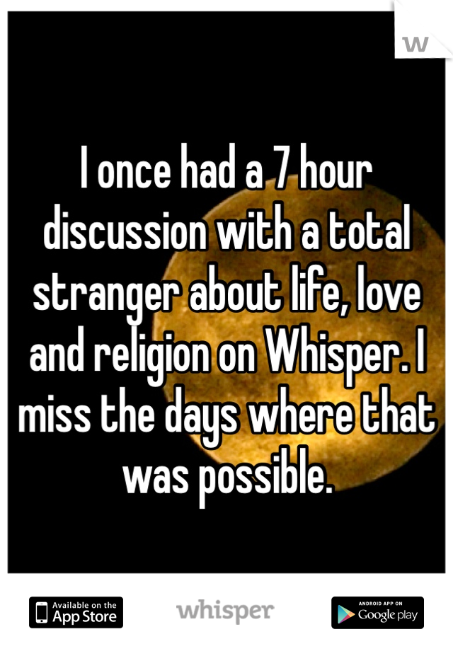 I once had a 7 hour discussion with a total stranger about life, love and religion on Whisper. I miss the days where that was possible.