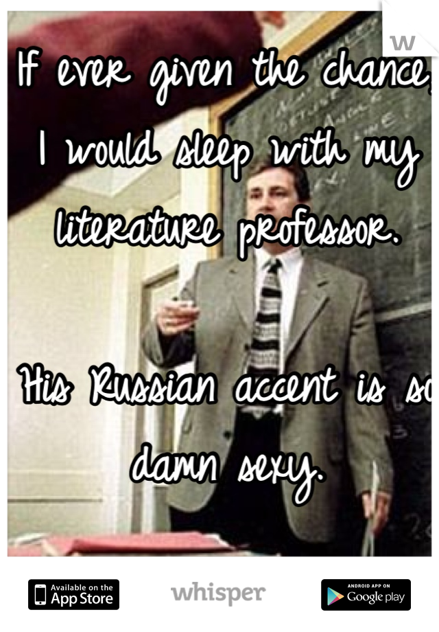 If ever given the chance, I would sleep with my literature professor. 

His Russian accent is so damn sexy. 