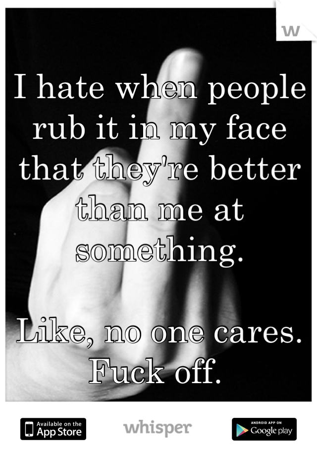 I hate when people rub it in my face that they're better than me at something.

Like, no one cares. Fuck off. 