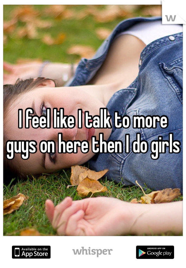 I feel like I talk to more guys on here then I do girls 