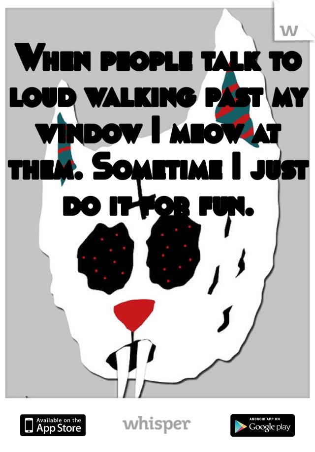 When people talk to loud walking past my window I meow at them. Sometime I just do it for fun.