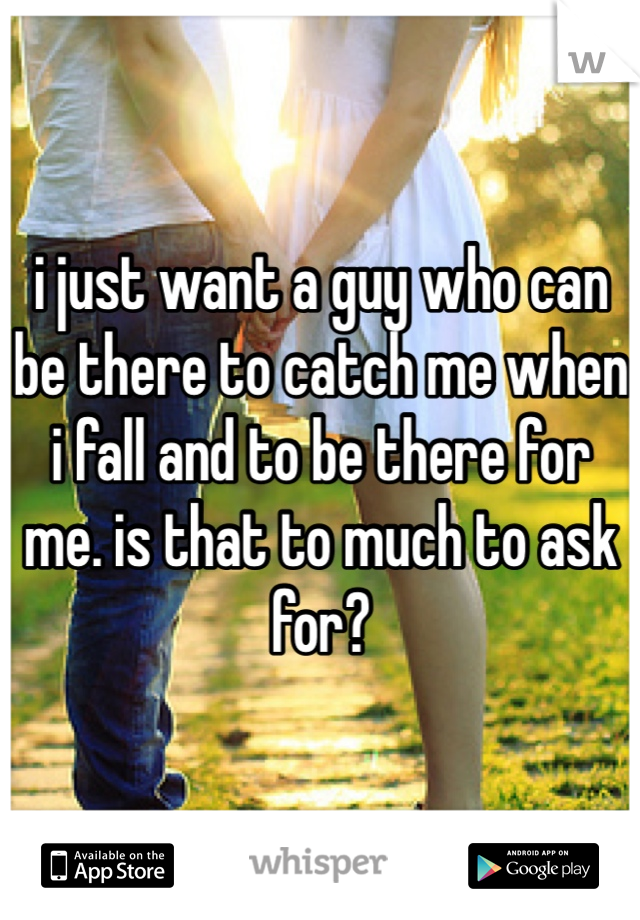 i just want a guy who can be there to catch me when i fall and to be there for me. is that to much to ask for? 