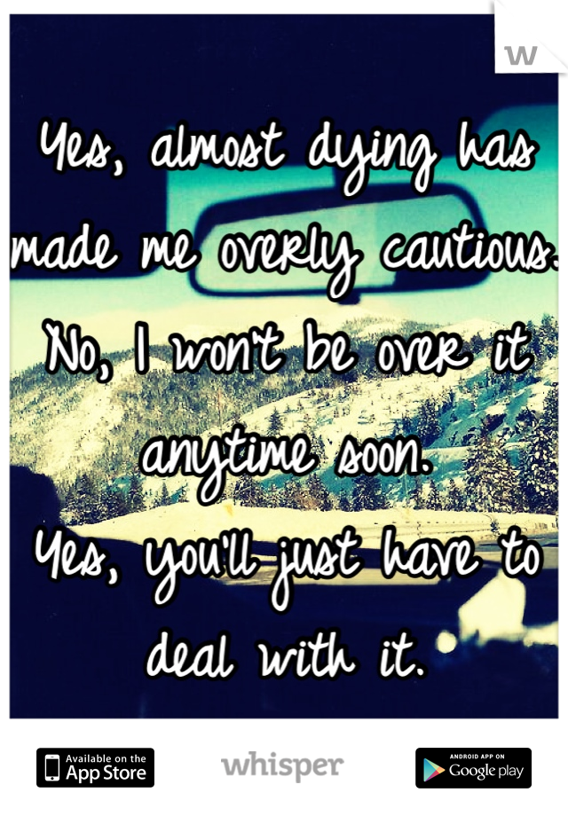 Yes, almost dying has made me overly cautious. 
No, I won't be over it anytime soon. 
Yes, you'll just have to deal with it. 