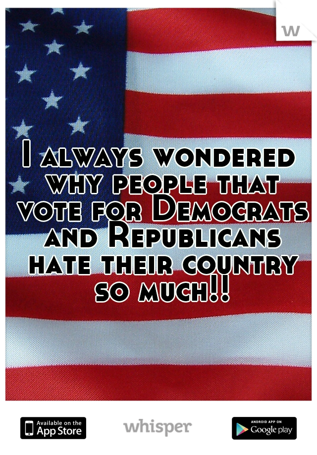I always wondered why people that vote for Democrats and Republicans hate their country so much!!