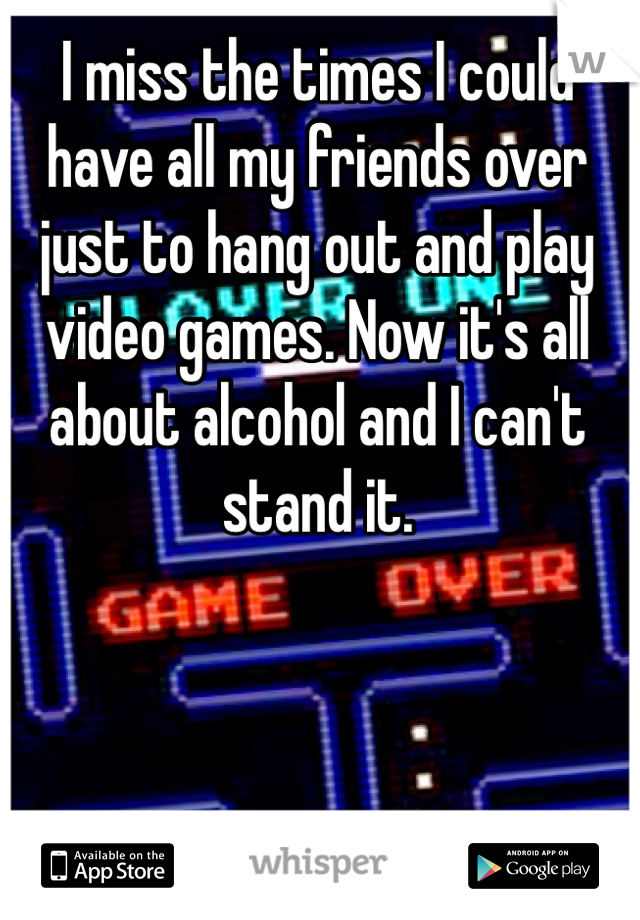 I miss the times I could have all my friends over just to hang out and play video games. Now it's all about alcohol and I can't stand it.