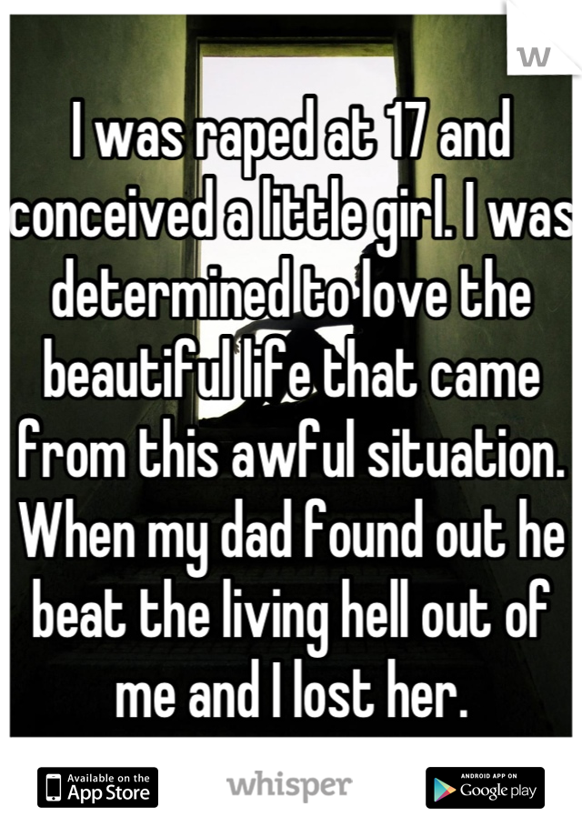 I was raped at 17 and conceived a little girl. I was determined to love the beautiful life that came from this awful situation. When my dad found out he beat the living hell out of me and I lost her.