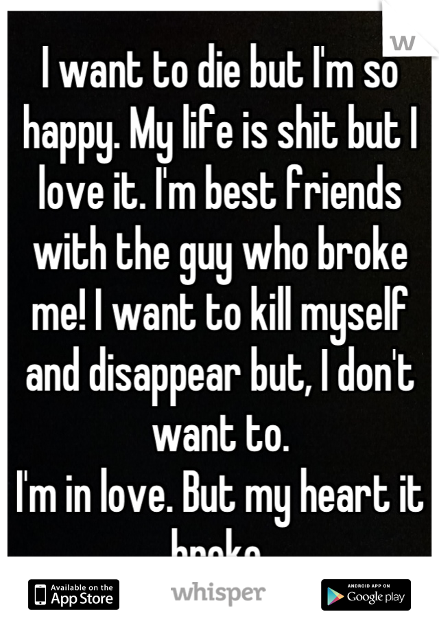 I want to die but I'm so happy. My life is shit but I love it. I'm best friends with the guy who broke me! I want to kill myself and disappear but, I don't want to. 
I'm in love. But my heart it broke 