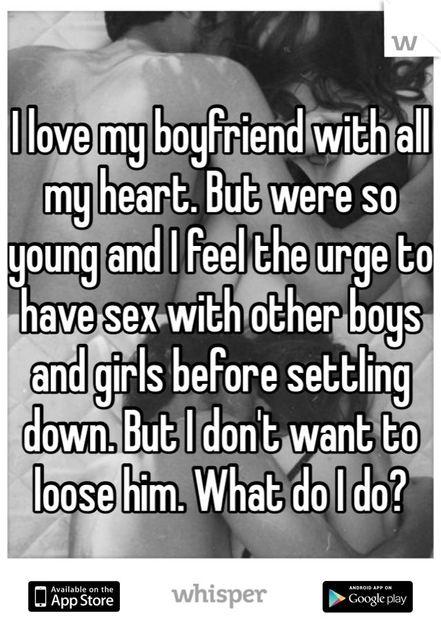 I love my boyfriend with all my heart. But were so young and I feel the urge to have sex with other boys and girls before settling down. But I don't want to loose him. What do I do?