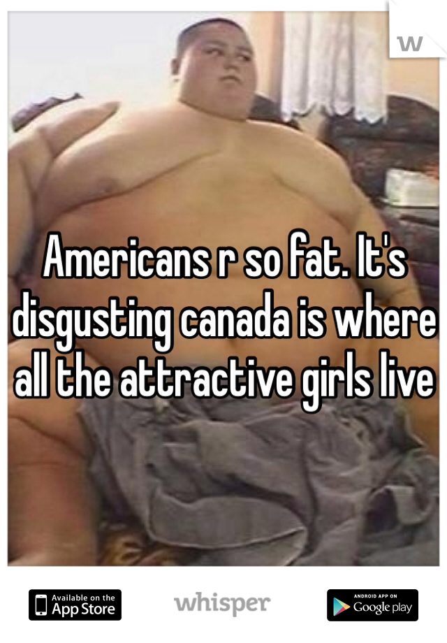 Americans r so fat. It's disgusting canada is where all the attractive girls live 