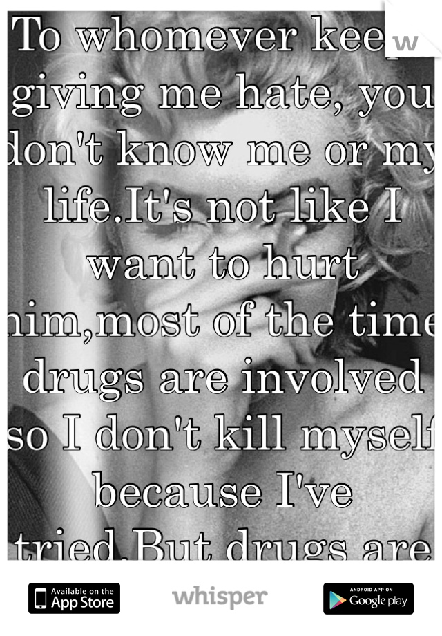 To whomever keeps giving me hate, you don't know me or my life.It's not like I want to hurt him,most of the time drugs are involved so I don't kill myself because I've tried.But drugs are the only way.