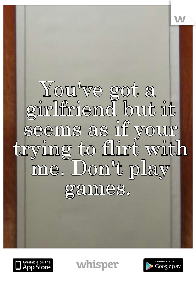 You've got a girlfriend but it seems as if your trying to flirt with me. Don't play games. 