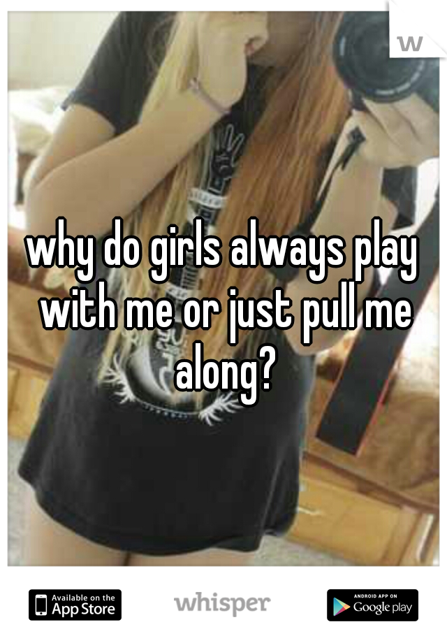 why do girls always play with me or just pull me along?