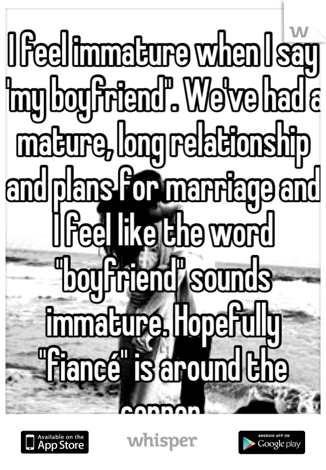 I feel immature when I say "my boyfriend". We've had a mature, long relationship and plans for marriage and I feel like the word "boyfriend" sounds immature. Hopefully "fiancé" is around the corner.