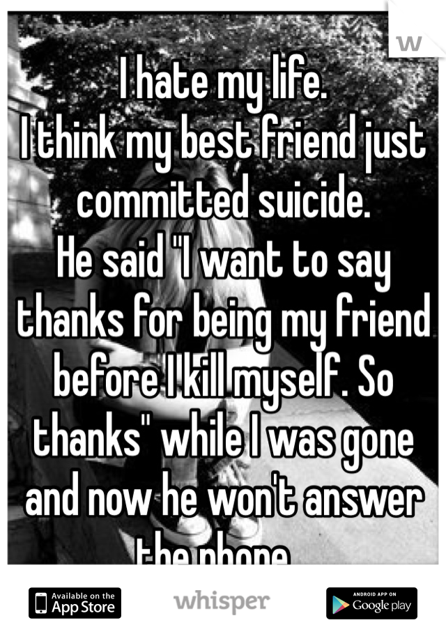 I hate my life. 
I think my best friend just committed suicide. 
He said "I want to say thanks for being my friend before I kill myself. So thanks" while I was gone and now he won't answer the phone...