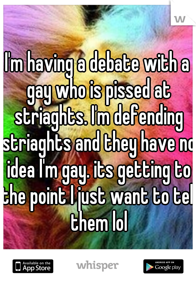 I'm having a debate with a gay who is pissed at striaghts. I'm defending striaghts and they have no idea I'm gay. its getting to the point I just want to tell them lol
