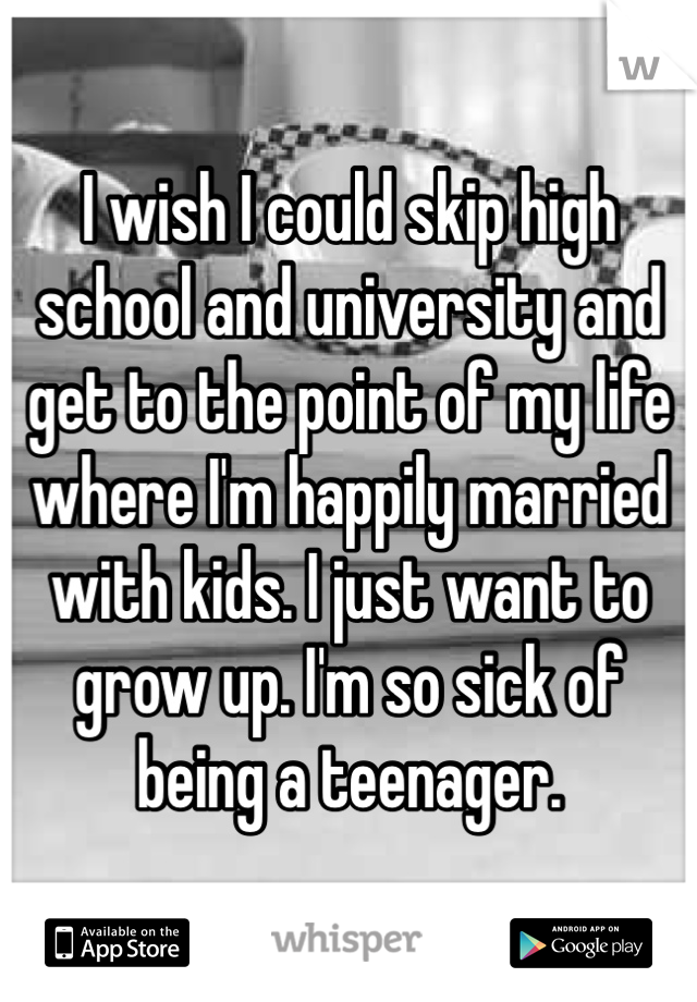 I wish I could skip high school and university and get to the point of my life where I'm happily married with kids. I just want to grow up. I'm so sick of being a teenager.