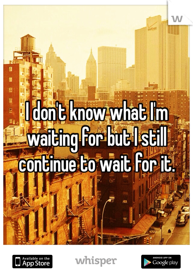 I don't know what I'm waiting for but I still continue to wait for it.