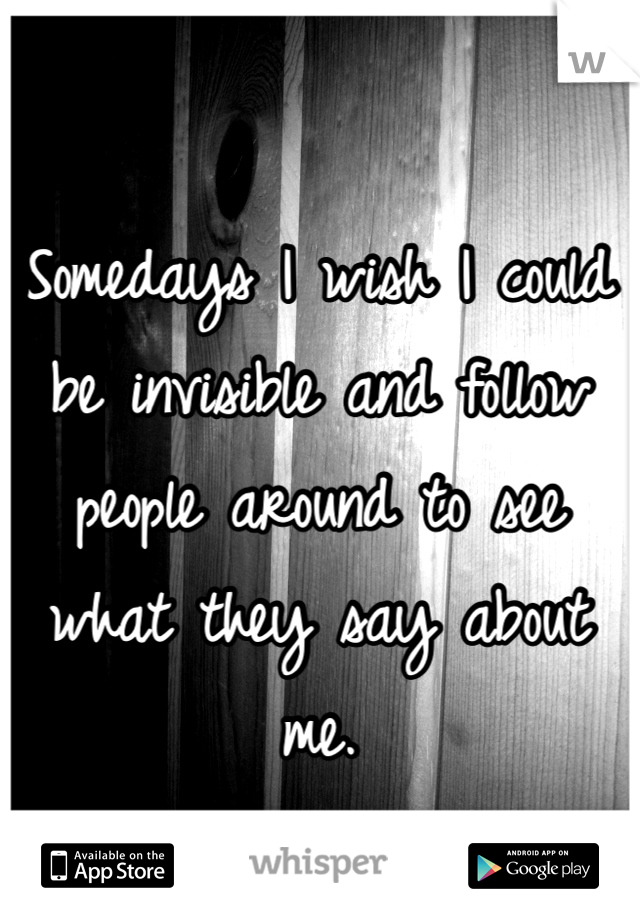 Somedays I wish I could be invisible and follow people around to see what they say about me.