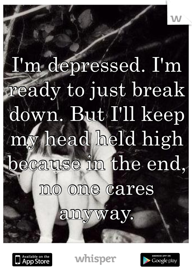 I'm depressed. I'm ready to just break down. But I'll keep my head held high because in the end, no one cares anyway. 