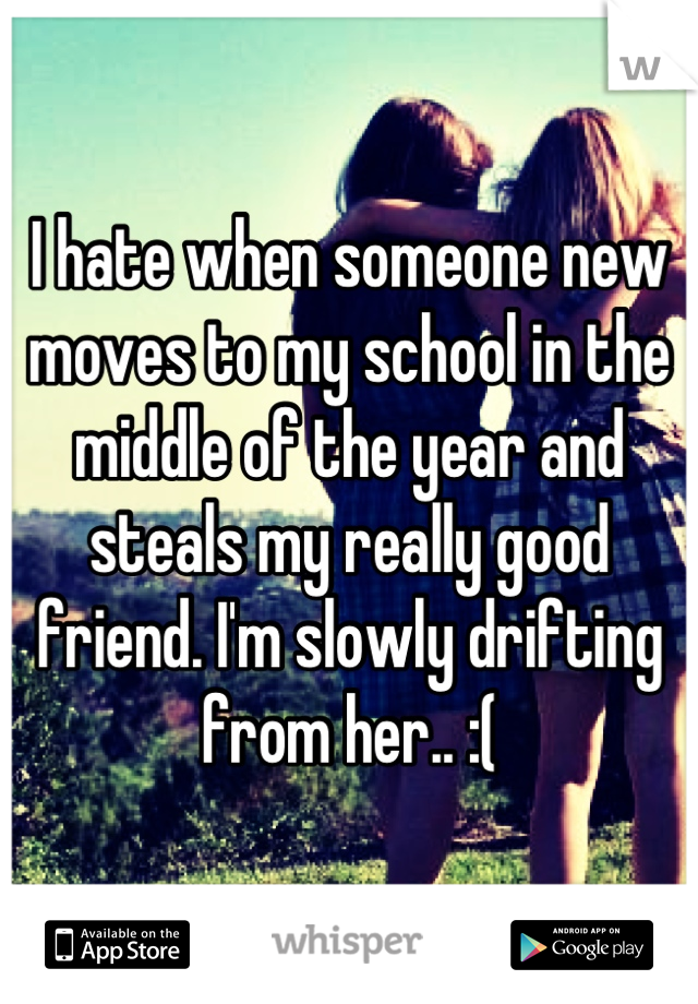 I hate when someone new moves to my school in the middle of the year and steals my really good friend. I'm slowly drifting from her.. :(