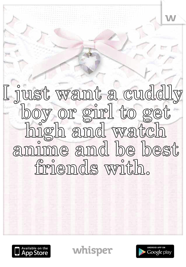 I just want a cuddly boy or girl to get high and watch anime and be best friends with. 