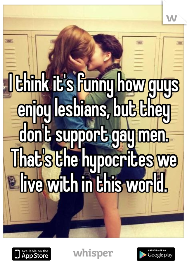 I think it's funny how guys enjoy lesbians, but they don't support gay men. That's the hypocrites we live with in this world. 