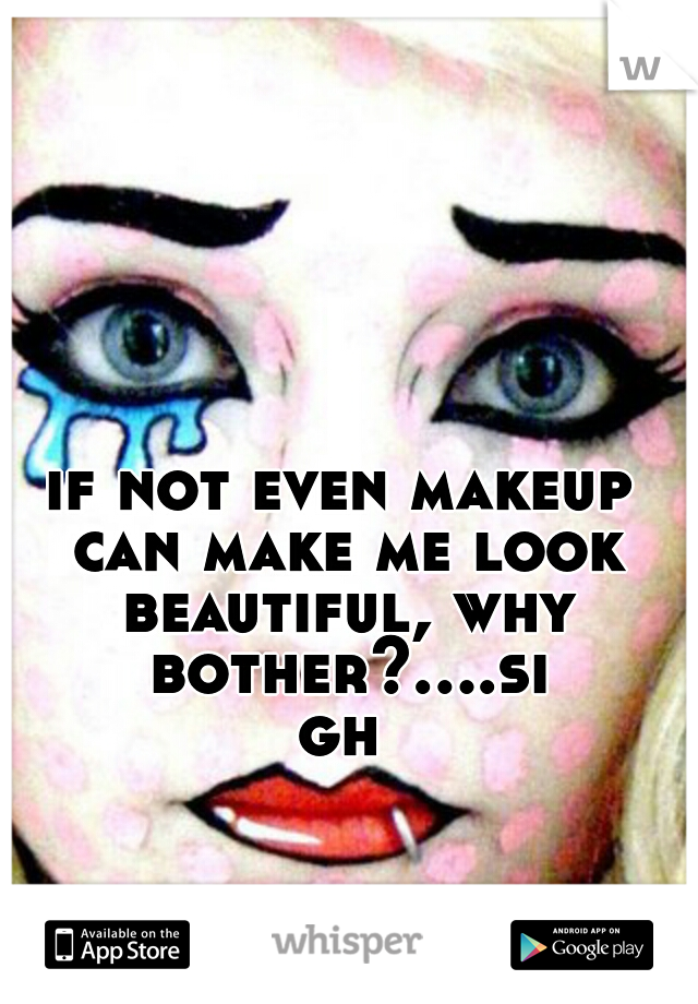 if not even makeup can make me look beautiful, why bother?....sigh