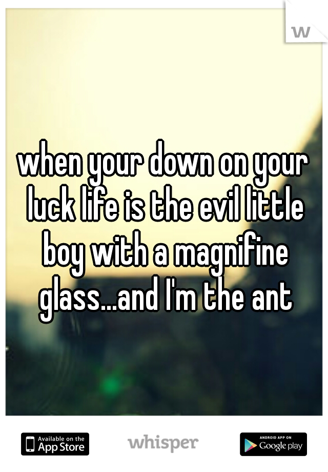when your down on your luck life is the evil little boy with a magnifine glass...and I'm the ant