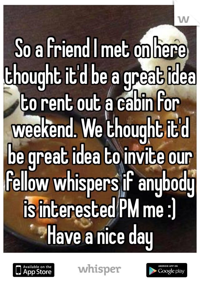 So a friend I met on here thought it'd be a great idea to rent out a cabin for weekend. We thought it'd be great idea to invite our fellow whispers if anybody is interested PM me :)
Have a nice day