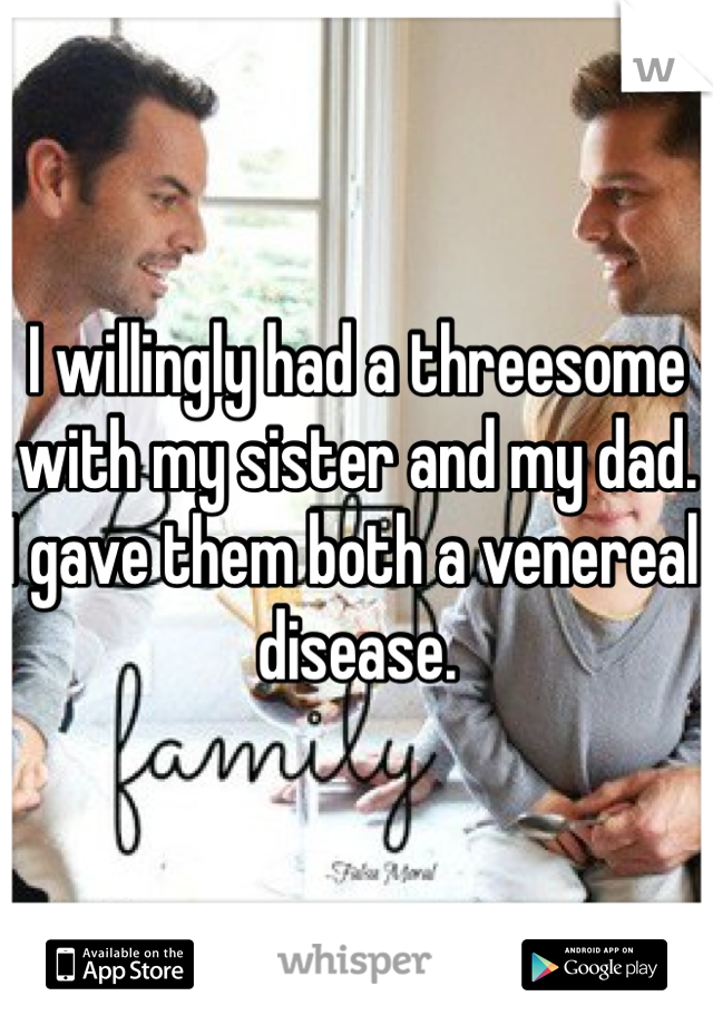 I willingly had a threesome with my sister and my dad.  I gave them both a venereal disease.  