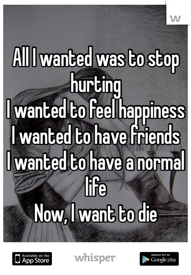 All I wanted was to stop hurting
I wanted to feel happiness
I wanted to have friends 
I wanted to have a normal life
Now, I want to die