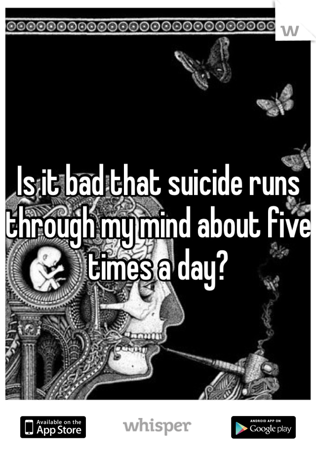 Is it bad that suicide runs through my mind about five times a day?