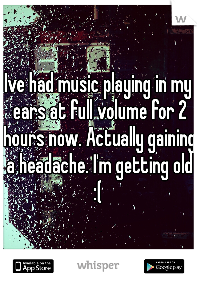 Ive had music playing in my ears at full volume for 2 hours now. Actually gaining a headache. I'm getting old :( 