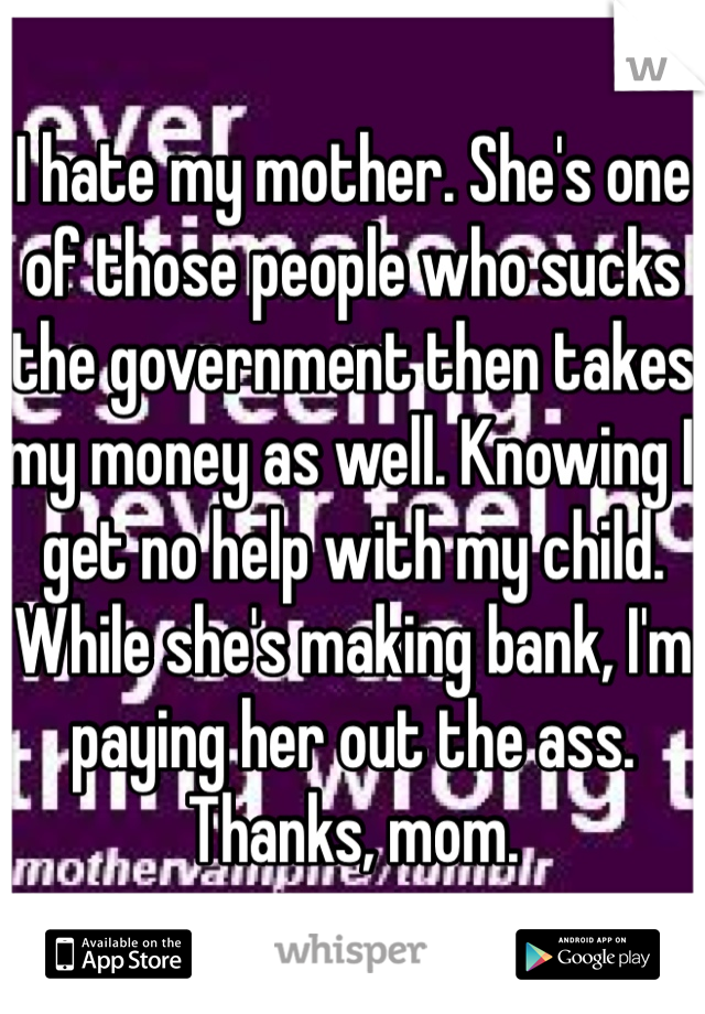 I hate my mother. She's one of those people who sucks the government then takes my money as well. Knowing I get no help with my child. While she's making bank, I'm paying her out the ass. Thanks, mom.