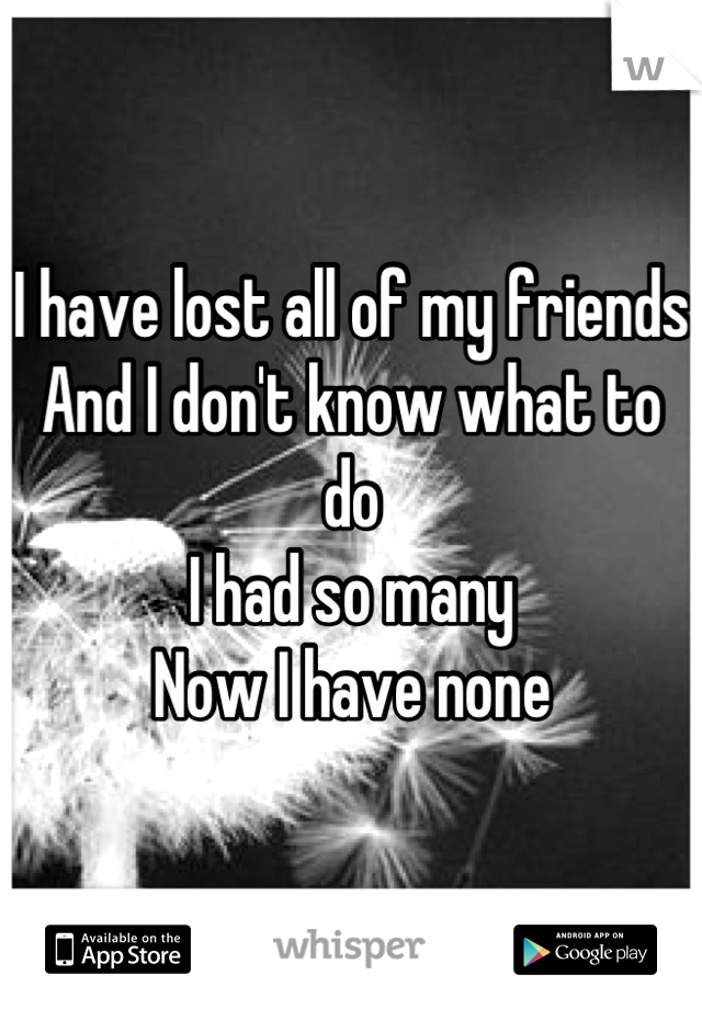 I have lost all of my friends
And I don't know what to do
I had so many
Now I have none