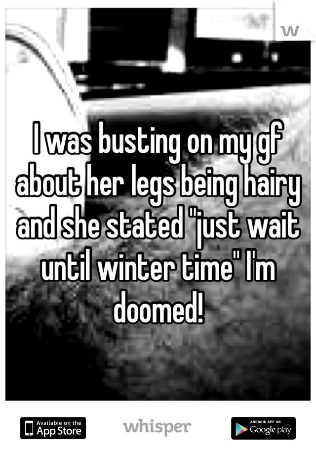 I was busting on my gf about her legs being hairy and she stated "just wait until winter time" I'm doomed!