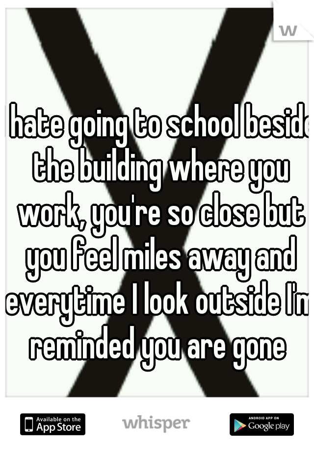 I hate going to school beside the building where you work, you're so close but you feel miles away and everytime I look outside I'm reminded you are gone 