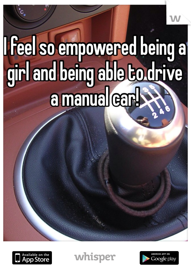 I feel so empowered being a girl and being able to drive a manual car!