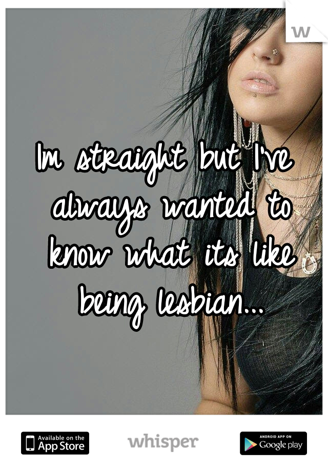 Im straight but I've always wanted to know what its like being lesbian...