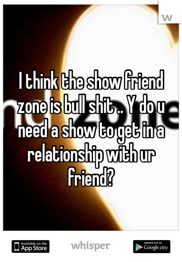 I think the show friend zone is bull shit .. Y do u need a show to get in a relationship with ur friend? 