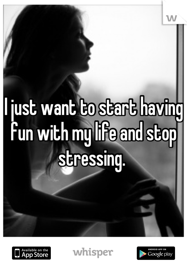 I just want to start having fun with my life and stop stressing. 