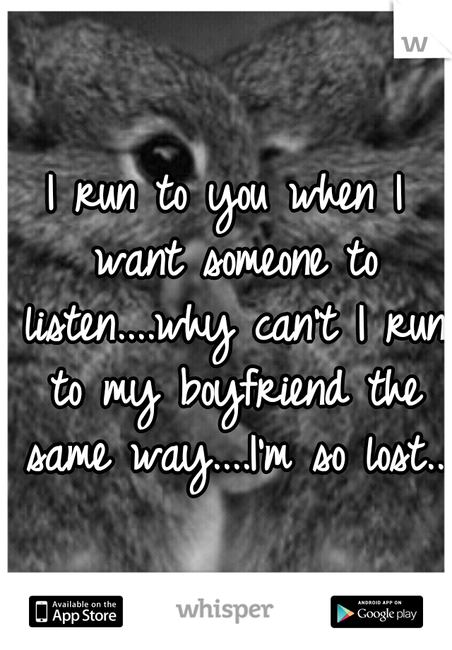 I run to you when I want someone to listen....why can't I run to my boyfriend the same way....I'm so lost.. 