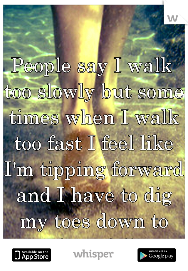 People say I walk too slowly but some times when I walk too fast I feel like I'm tipping forward and I have to dig my toes down to stop from falling. 
