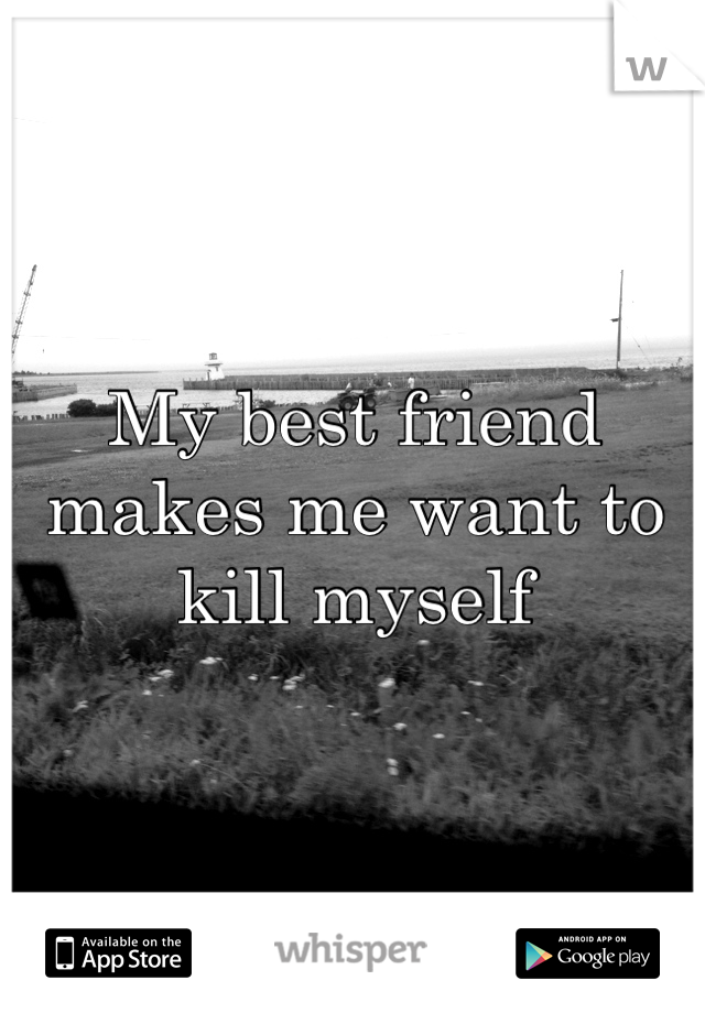 My best friend makes me want to kill myself 