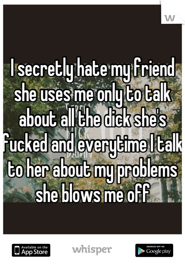I secretly hate my friend she uses me only to talk about all the dick she's fucked and everytime I talk to her about my problems she blows me off