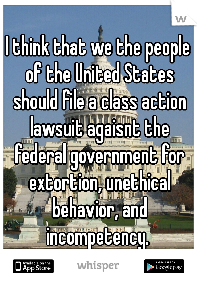 I think that we the people of the United States should file a class action lawsuit agaisnt the federal government for extortion, unethical behavior, and incompetency. 