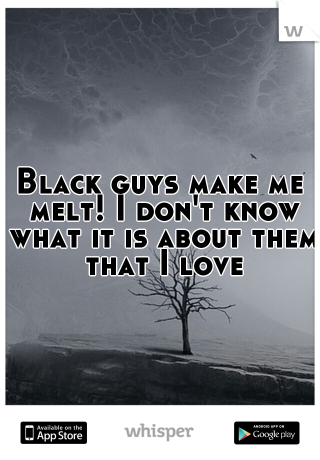 Black guys make me melt! I don't know what it is about them that I love