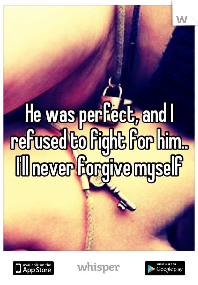 He was perfect, and I refused to fight for him.. I'll never forgive myself