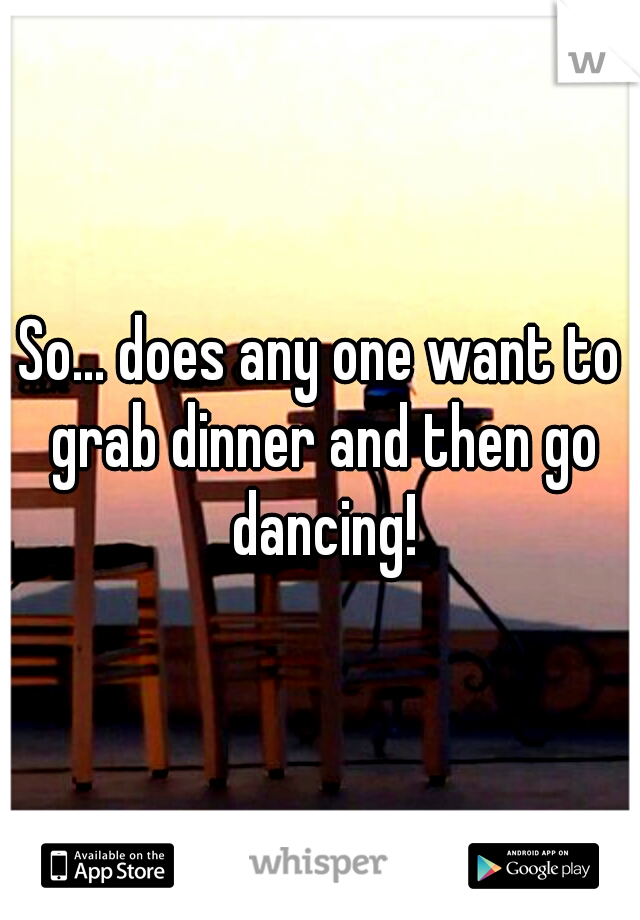 So... does any one want to grab dinner and then go dancing!
