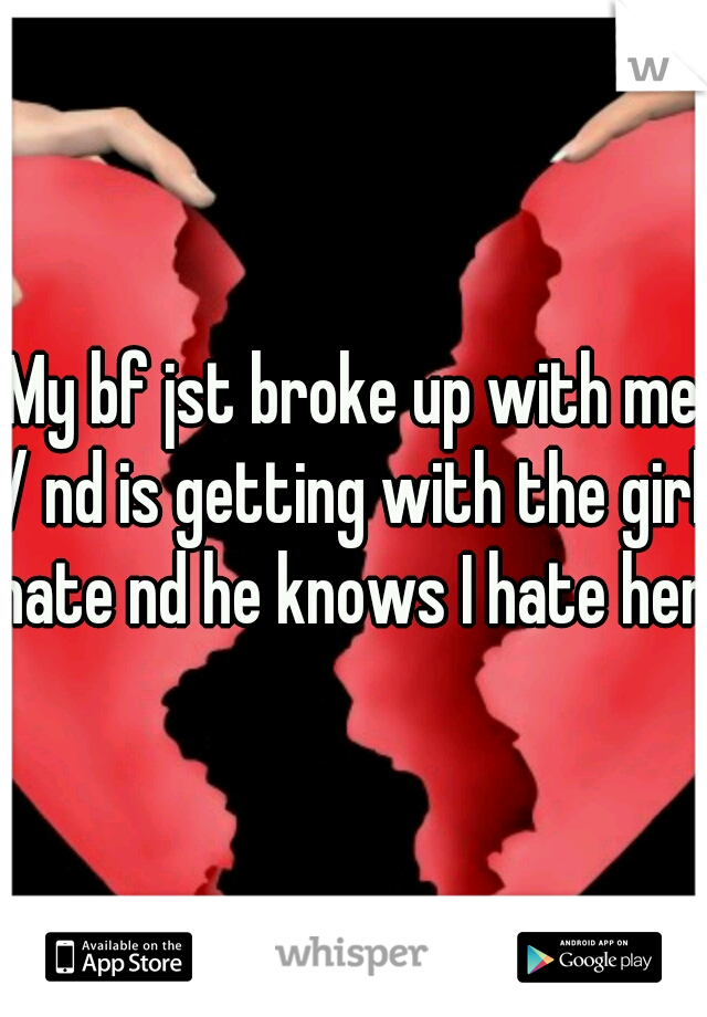 My bf jst broke up with me :/ nd is getting with the girl I hate nd he knows I hate her 